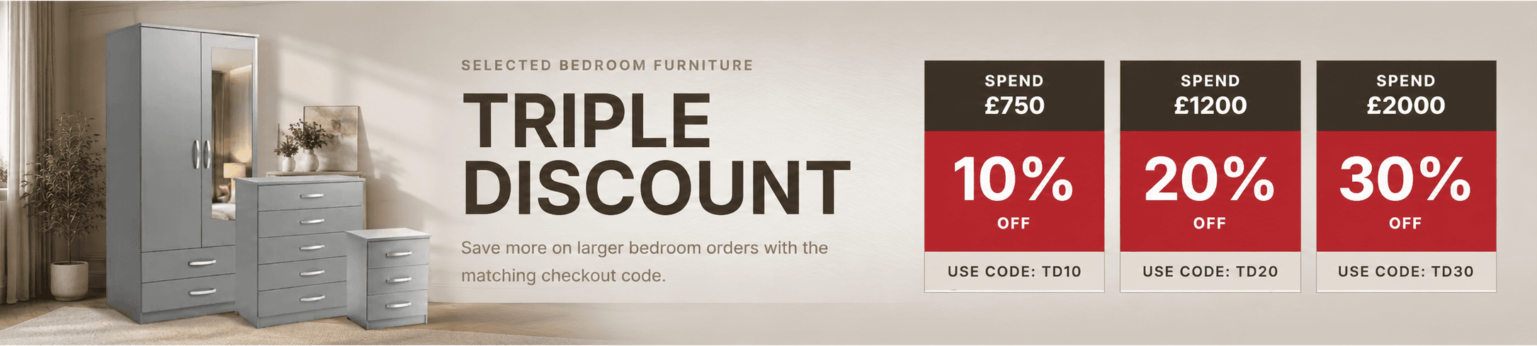 Selected bedroom furniture triple discount: spend £750 for 10% off with code TD10, spend £1200 for 20% off with code TD20, or spend £2000 for 30% off with code TD30.